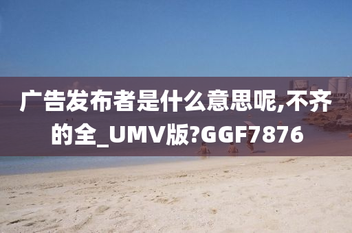 广告发布者是什么意思呢,不齐的全_UMV版?GGF7876