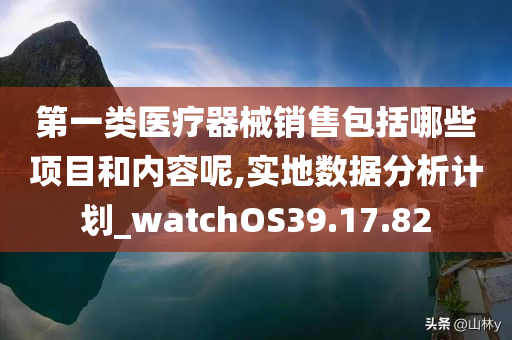 第一类医疗器械销售包括哪些项目和内容呢,实地数据分析计划_watchOS39.17.82