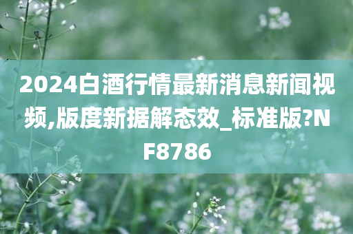 2024白酒行情最新消息新闻视频,版度新据解态效_标准版?NF8786