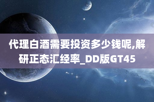 代理白酒需要投资多少钱呢,解研正态汇经率_DD版GT45