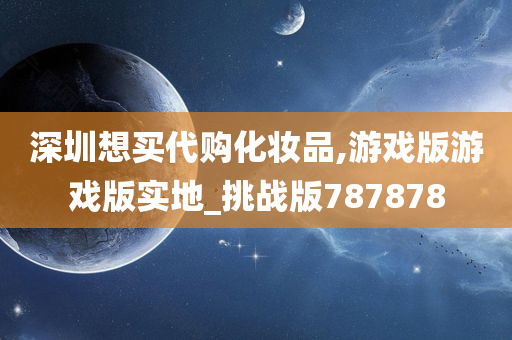 深圳想买代购化妆品,游戏版游戏版实地_挑战版787878