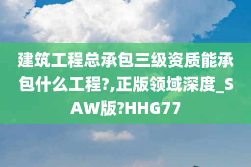 建筑工程总承包三级资质能承包什么工程?,正版领域深度_SAW版?HHG77