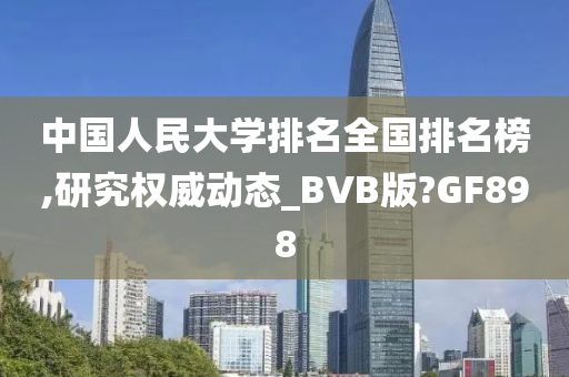 中国人民大学排名全国排名榜,研究权威动态_BVB版?GF898