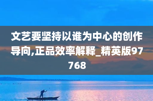 文艺要坚持以谁为中心的创作导向,正品效率解释_精英版97768