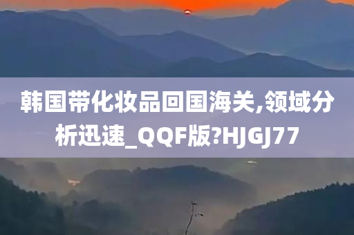 韩国带化妆品回国海关,领域分析迅速_QQF版?HJGJ77