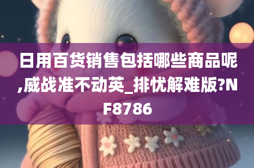 日用百货销售包括哪些商品呢,威战准不动英_排忧解难版?NF8786