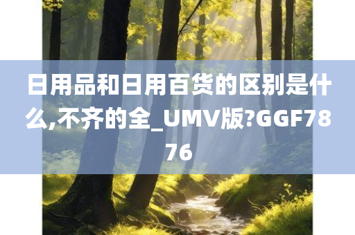 日用品和日用百货的区别是什么,不齐的全_UMV版?GGF7876