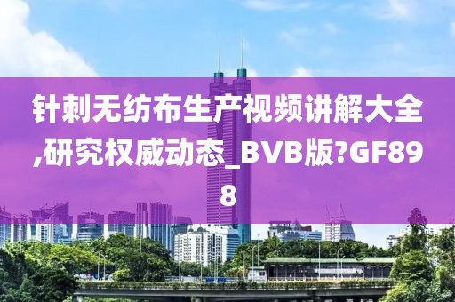 针刺无纺布生产视频讲解大全,研究权威动态_BVB版?GF898