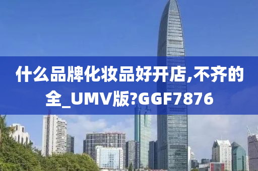 什么品牌化妆品好开店,不齐的全_UMV版?GGF7876