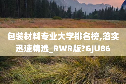 包装材料专业大学排名榜,落实迅速精选_RWR版?GJU86