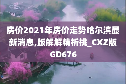 房价2021年房价走势哈尔滨最新消息,版解解精析挑_CXZ版GD676