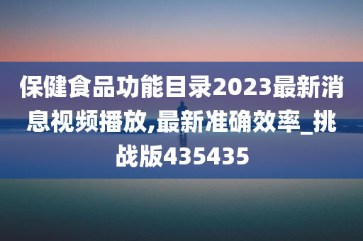 保健食品功能目录2023最新消息视频播放,最新准确效率_挑战版435435