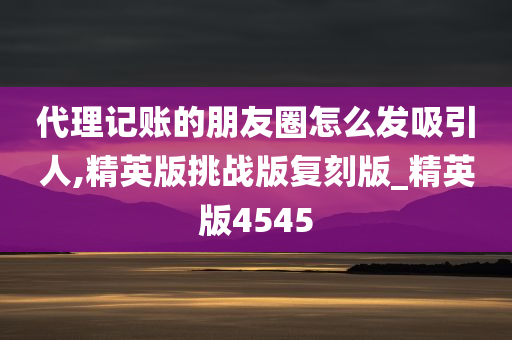 代理记账的朋友圈怎么发吸引人,精英版挑战版复刻版_精英版4545