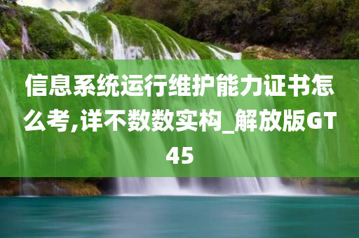 信息系统运行维护能力证书怎么考,详不数数实构_解放版GT45