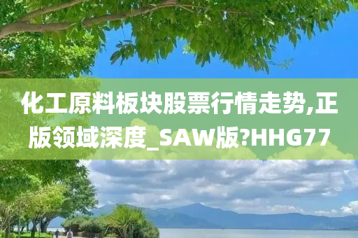 化工原料板块股票行情走势,正版领域深度_SAW版?HHG77