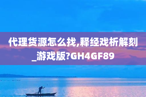 代理货源怎么找,释经戏析解刻_游戏版?GH4GF89