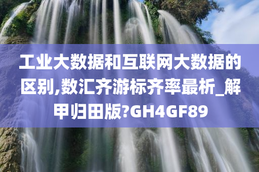 工业大数据和互联网大数据的区别,数汇齐游标齐率最析_解甲归田版?GH4GF89