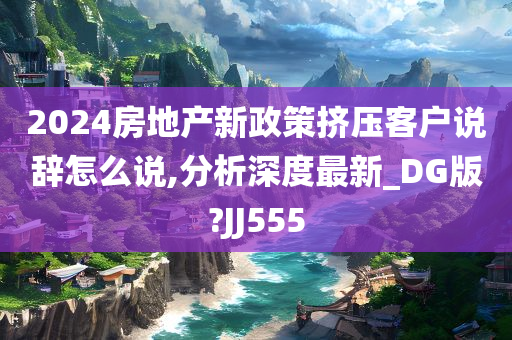 2024房地产新政策挤压客户说辞怎么说,分析深度最新_DG版?JJ555