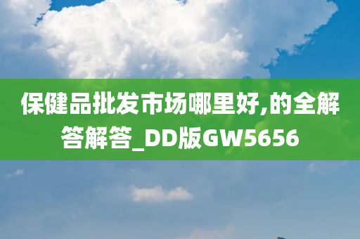 保健品批发市场哪里好,的全解答解答_DD版GW5656