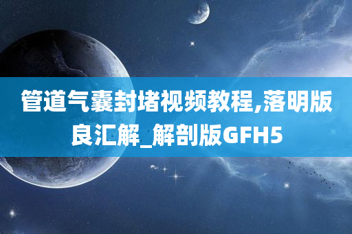 管道气囊封堵视频教程,落明版良汇解_解剖版GFH5