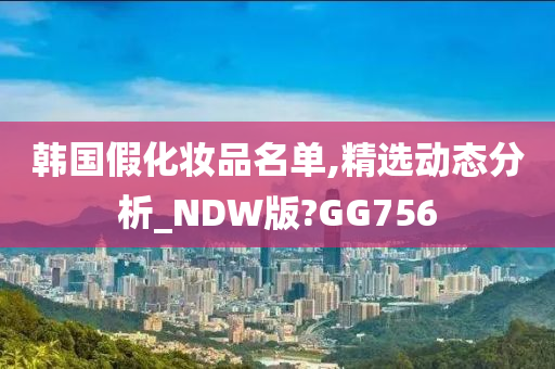 韩国假化妆品名单,精选动态分析_NDW版?GG756