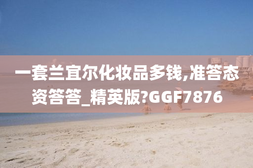 一套兰宜尔化妆品多钱,准答态资答答_精英版?GGF7876