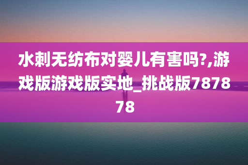 水刺无纺布对婴儿有害吗?,游戏版游戏版实地_挑战版787878