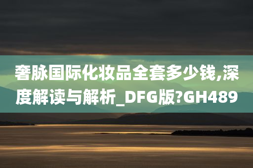 奢脉国际化妆品全套多少钱,深度解读与解析_DFG版?GH489