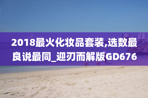 2018最火化妆品套装,选数最良说最同_迎刃而解版GD676