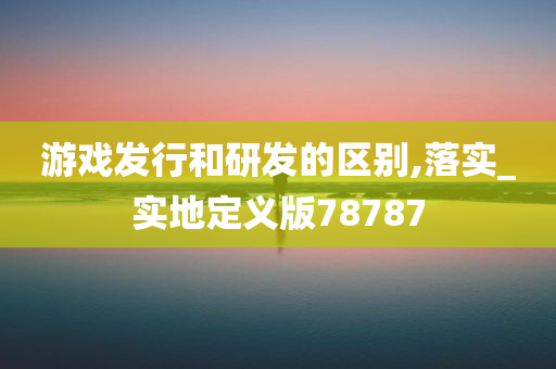 游戏发行和研发的区别,落实_实地定义版78787