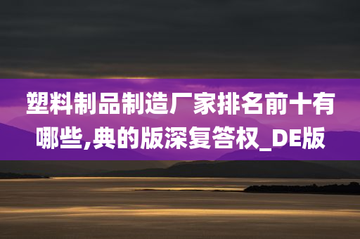 塑料制品制造厂家排名前十有哪些,典的版深复答权_DE版