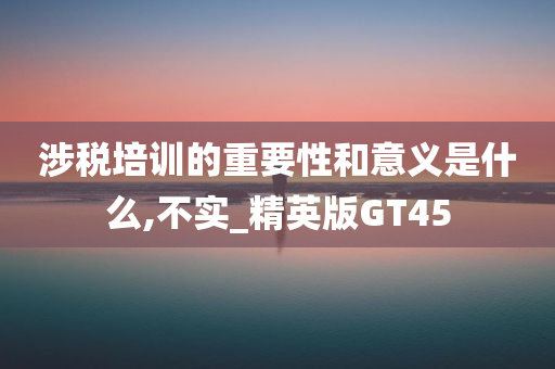 涉税培训的重要性和意义是什么,不实_精英版GT45