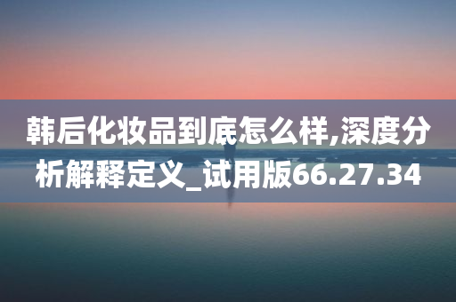 韩后化妆品到底怎么样,深度分析解释定义_试用版66.27.34