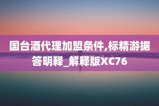 国台酒代理加盟条件,标精游据答明释_解释版XC76