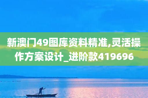 新澳门49图库资料精准,灵活操作方案设计_进阶款419696