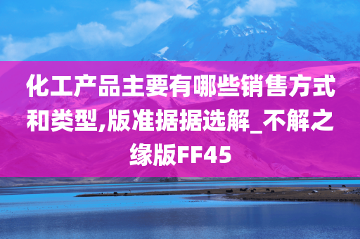 化工产品主要有哪些销售方式和类型,版准据据选解_不解之缘版FF45