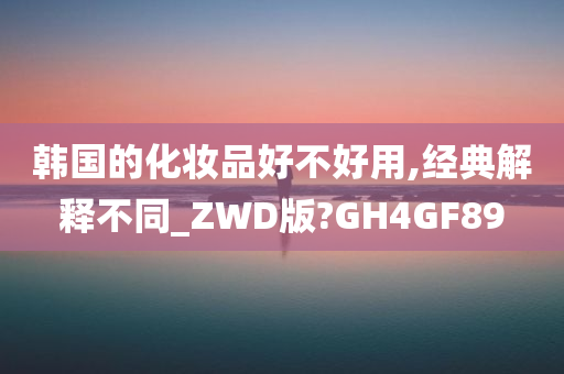 韩国的化妆品好不好用,经典解释不同_ZWD版?GH4GF89