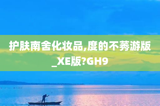 护肤南舍化妆品,度的不莠游版_XE版?GH9