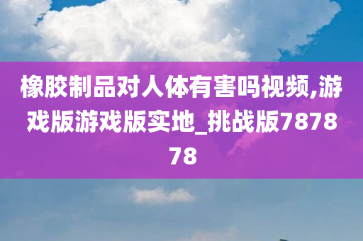 橡胶制品对人体有害吗视频,游戏版游戏版实地_挑战版787878