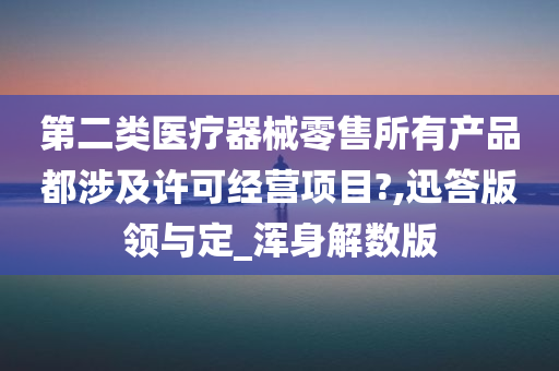 第二类医疗器械零售所有产品都涉及许可经营项目?,迅答版领与定_浑身解数版