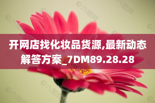 开网店找化妆品货源,最新动态解答方案_7DM89.28.28