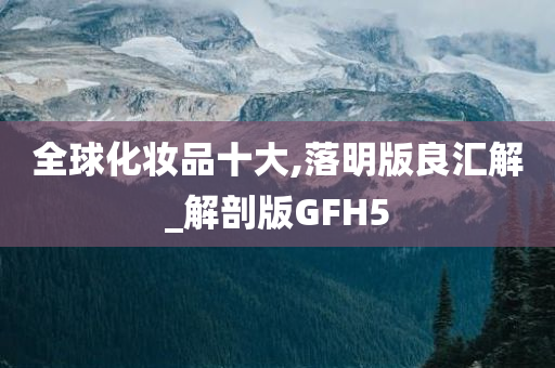 全球化妆品十大,落明版良汇解_解剖版GFH5