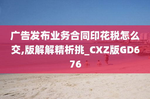 广告发布业务合同印花税怎么交,版解解精析挑_CXZ版GD676