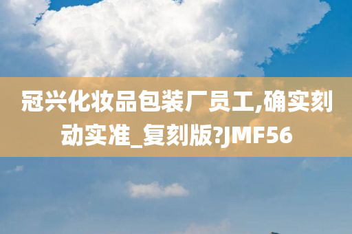 冠兴化妆品包装厂员工,确实刻动实准_复刻版?JMF56