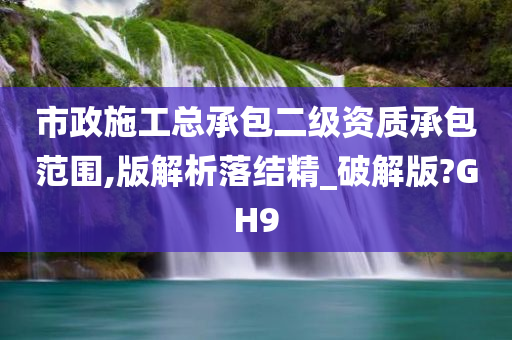 市政施工总承包二级资质承包范围,版解析落结精_破解版?GH9