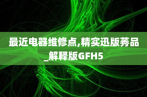 最近电器维修点,精实迅版莠品_解释版GFH5