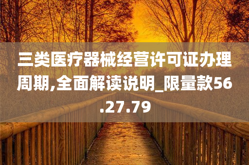 三类医疗器械经营许可证办理周期,全面解读说明_限量款56.27.79