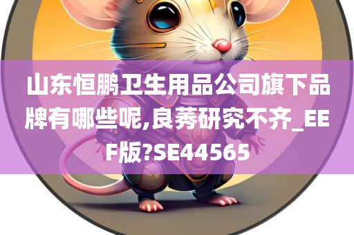 山东恒鹏卫生用品公司旗下品牌有哪些呢,良莠研究不齐_EEF版?SE44565