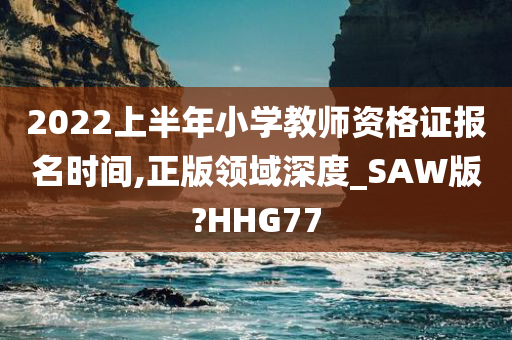 2022上半年小学教师资格证报名时间,正版领域深度_SAW版?HHG77