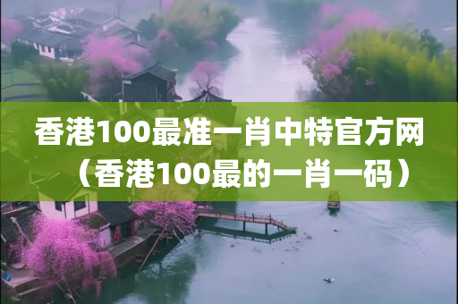 香港100最准一肖中特官方网（香港100最的一肖一码）